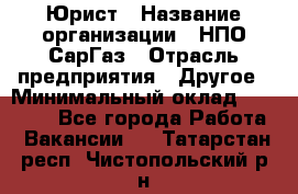 Юрист › Название организации ­ НПО СарГаз › Отрасль предприятия ­ Другое › Минимальный оклад ­ 15 000 - Все города Работа » Вакансии   . Татарстан респ.,Чистопольский р-н